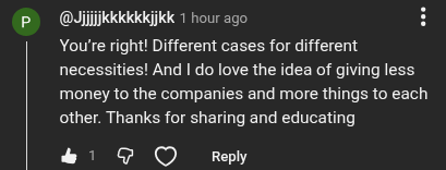 YouTube comment from @Jjjjjkkkkkkjjkk: You're right! Different cases for different necessities! And I do love the idea of giving less money to the companies and more things to each other. Thanks for sharing and educating.